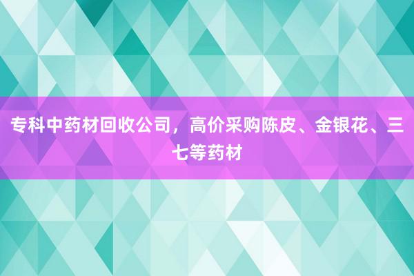专科中药材回收公司，高价采购陈皮、金银花、三七等药材