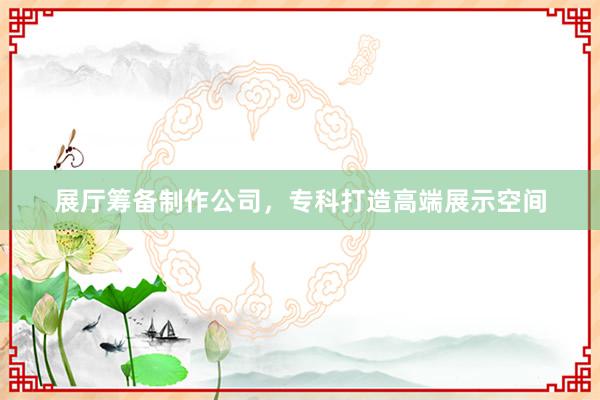 展厅筹备制作公司，专科打造高端展示空间