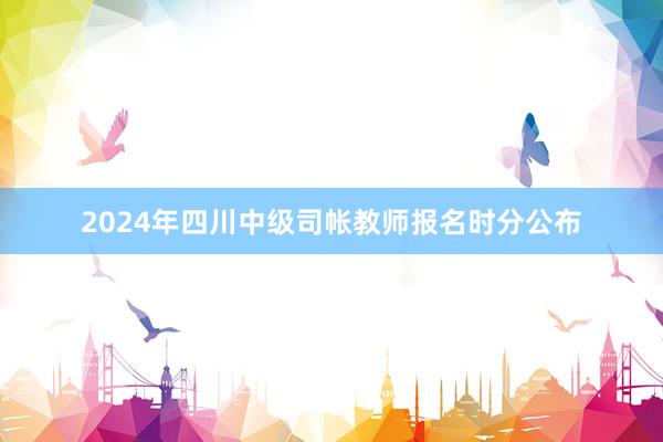2024年四川中级司帐教师报名时分公布