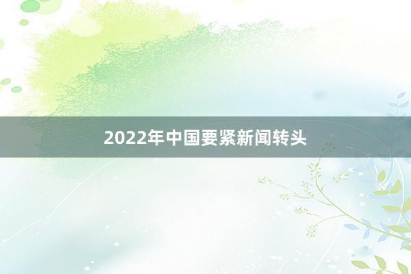 2022年中国要紧新闻转头