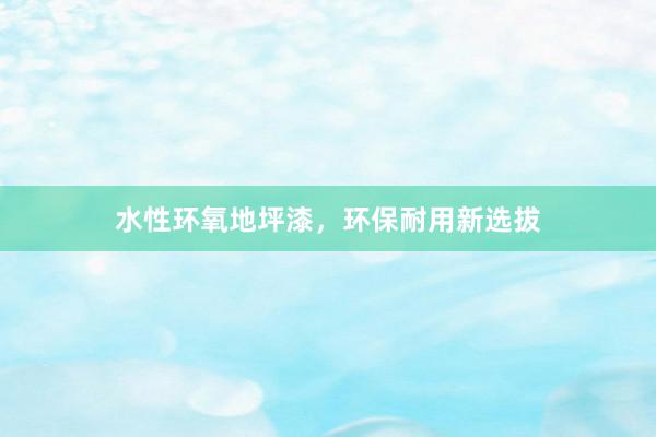水性环氧地坪漆，环保耐用新选拔