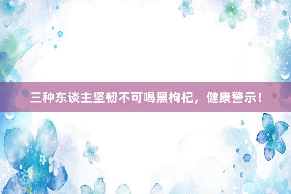 三种东谈主坚韧不可喝黑枸杞，健康警示！